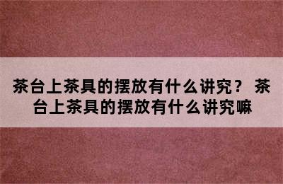 茶台上茶具的摆放有什么讲究？ 茶台上茶具的摆放有什么讲究嘛